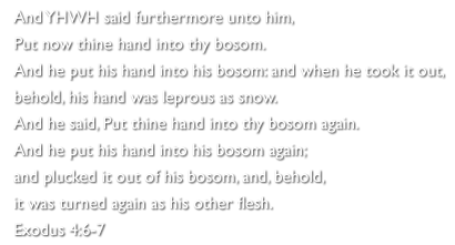 And YHWH said furthermore unto him,
Put now thine hand into thy bosom. 
And he put his hand into his bosom: and when he took it out,
behold, his hand was leprous as snow.  
And he said, Put thine hand into thy bosom again. 
And he put his hand into his bosom again; 
and plucked it out of his bosom, and, behold, 
it was turned again as his other flesh.
Exodus 4:6-7